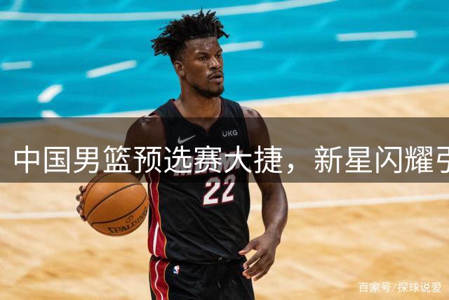 中国男篮预选赛大捷，新星闪耀引发NBA关注